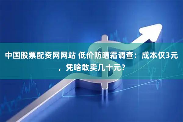 中国股票配资网网站 低价防晒霜调查：成本仅3元，凭啥敢卖几十元？