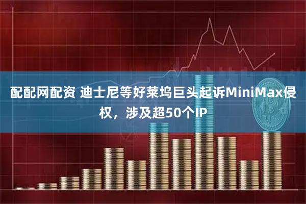 配配网配资 迪士尼等好莱坞巨头起诉MiniMax侵权，涉及超50个IP