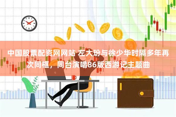 中国股票配资网网站 左大玢与徐少华时隔多年再次同框，同台演唱86版西游记主题曲