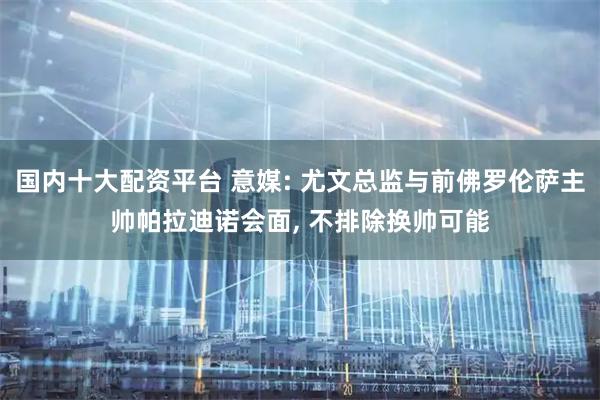 国内十大配资平台 意媒: 尤文总监与前佛罗伦萨主帅帕拉迪诺会面, 不排除换帅可能