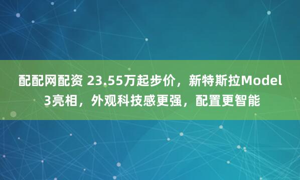 配配网配资 23.55万起步价，新特斯拉Model 3亮相，外观科技感更强，配置更智能