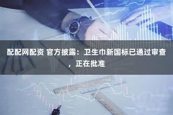 配配网配资 官方披露：卫生巾新国标已通过审查，正在批准