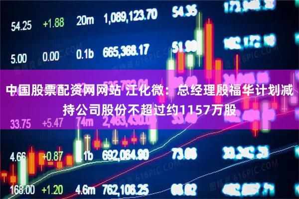 中国股票配资网网站 江化微：总经理殷福华计划减持公司股份不超过约1157万股