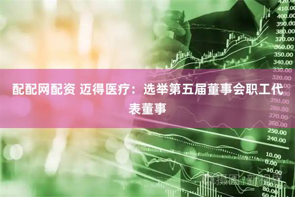 配配网配资 迈得医疗：选举第五届董事会职工代表董事