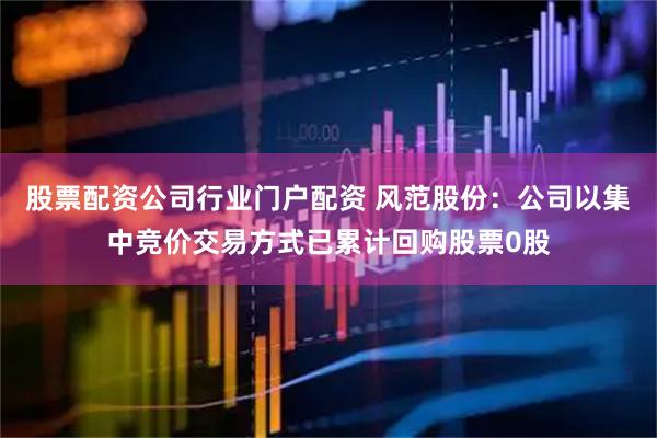 股票配资公司行业门户配资 风范股份：公司以集中竞价交易方式已累计回购股票0股