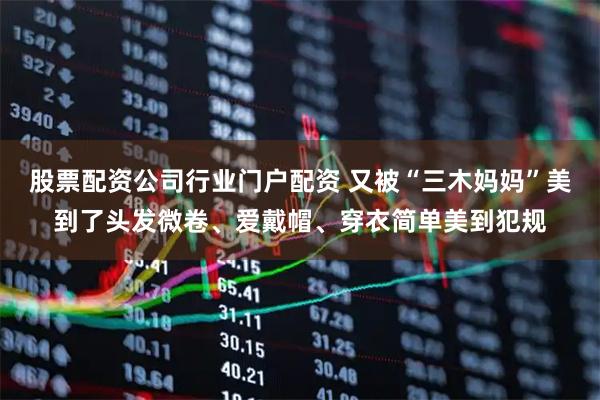 股票配资公司行业门户配资 又被“三木妈妈”美到了头发微卷、爱戴帽、穿衣简单美到犯规