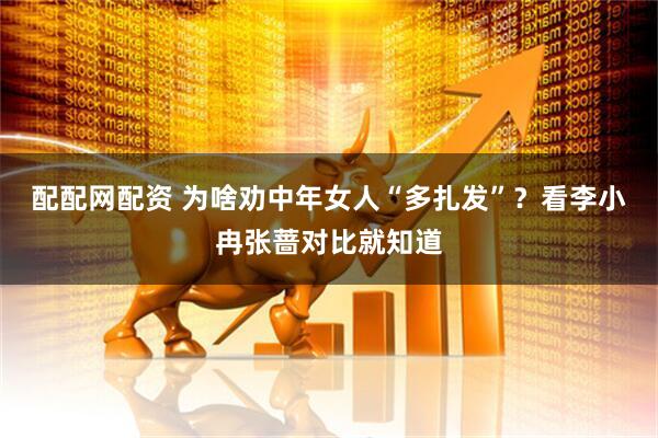 配配网配资 为啥劝中年女人“多扎发”？看李小冉张蔷对比就知道