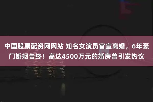 中国股票配资网网站 知名女演员官宣离婚，6年豪门婚姻告终！高达4500万元的婚房曾引发热议