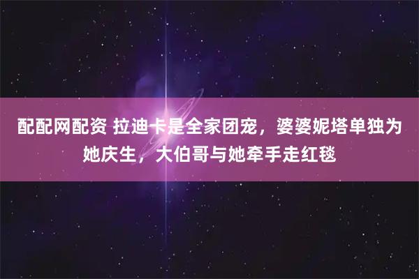 配配网配资 拉迪卡是全家团宠，婆婆妮塔单独为她庆生，大伯哥与她牵手走红毯