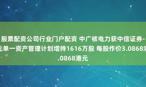 股票配资公司行业门户配资 中广核电力获中信证券-开元单一资产管理计划增持1616万股 每股作价3.0868港元