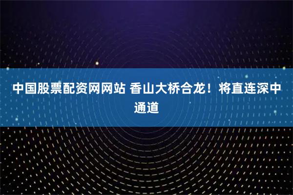中国股票配资网网站 香山大桥合龙！将直连深中通道