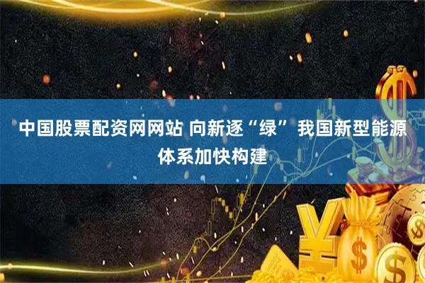中国股票配资网网站 向新逐“绿” 我国新型能源体系加快构建