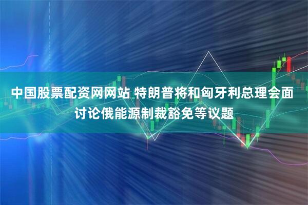 中国股票配资网网站 特朗普将和匈牙利总理会面 讨论俄能源制裁豁免等议题