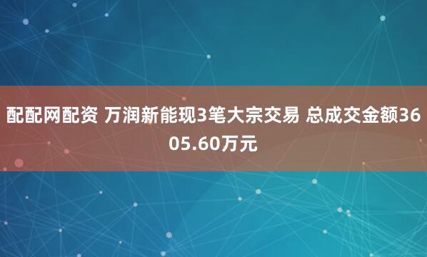 配配网配资 万润新能现3笔大宗交易 总成交金额3605.60万元