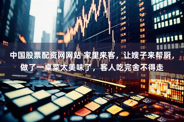 中国股票配资网网站 家里来客，让嫂子来帮厨，做了一桌菜太美味了，客人吃完舍不得走