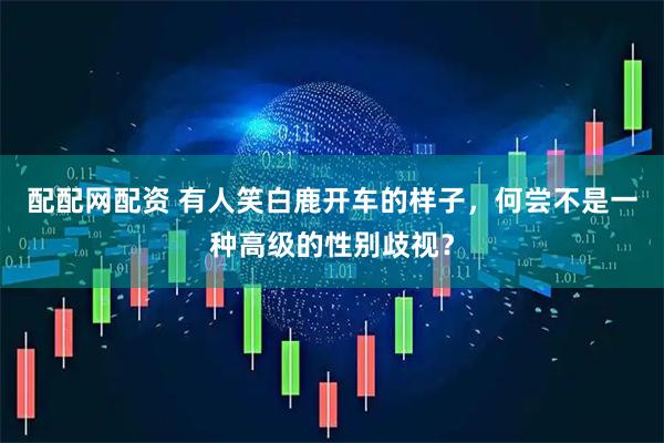 配配网配资 有人笑白鹿开车的样子，何尝不是一种高级的性别歧视？