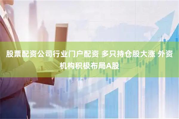 股票配资公司行业门户配资 多只持仓股大涨 外资机构积极布局A股