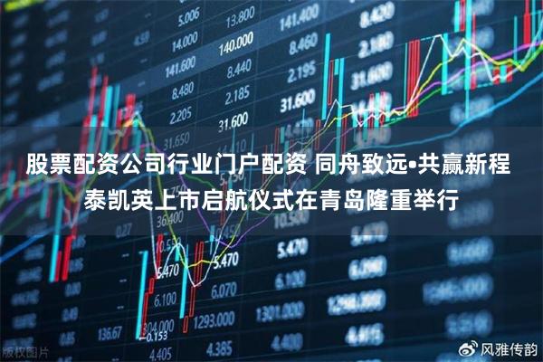 股票配资公司行业门户配资 同舟致远•共赢新程 泰凯英上市启航仪式在青岛隆重举行