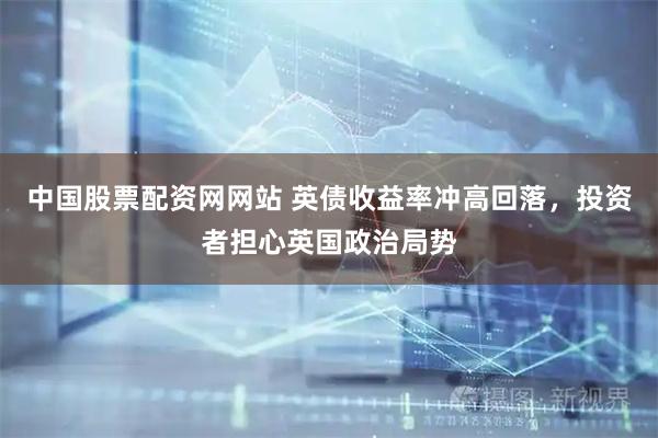 中国股票配资网网站 英债收益率冲高回落，投资者担心英国政治局势