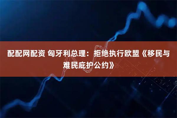 配配网配资 匈牙利总理：拒绝执行欧盟《移民与难民庇护公约》