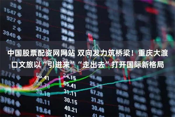 中国股票配资网网站 双向发力筑桥梁！重庆大渡口文旅以“引进来”“走出去”打开国际新格局