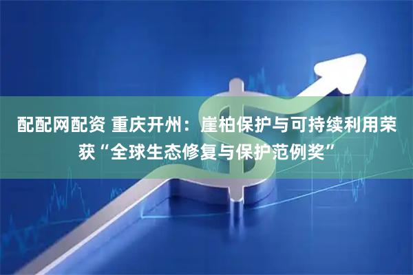 配配网配资 重庆开州：崖柏保护与可持续利用荣获“全球生态修复与保护范例奖”