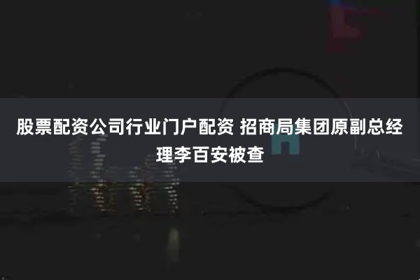 股票配资公司行业门户配资 招商局集团原副总经理李百安被查