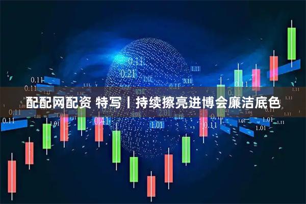 配配网配资 特写丨持续擦亮进博会廉洁底色