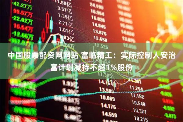 中国股票配资网网站 富临精工：实际控制人安治富计划减持不超1%股份