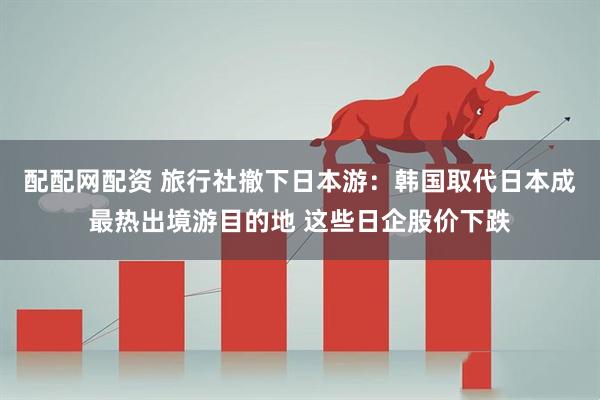 配配网配资 旅行社撤下日本游：韩国取代日本成最热出境游目的地 这些日企股价下跌
