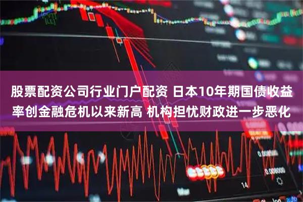 股票配资公司行业门户配资 日本10年期国债收益率创金融危机以来新高 机构担忧财政进一步恶化