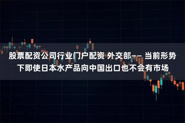 股票配资公司行业门户配资 外交部—— 当前形势下即使日本水产品向中国出口也不会有市场