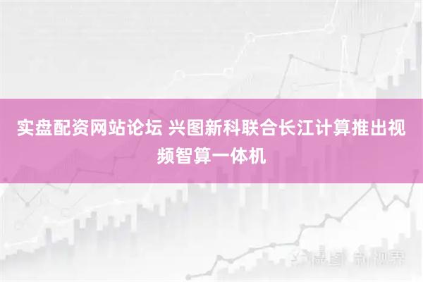 实盘配资网站论坛 兴图新科联合长江计算推出视频智算一体机