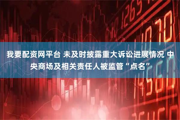 我要配资网平台 未及时披露重大诉讼进展情况 中央商场及相关责任人被监管“点名”