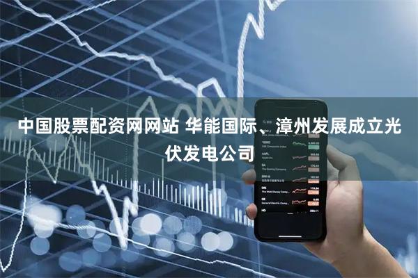 中国股票配资网网站 华能国际、漳州发展成立光伏发电公司