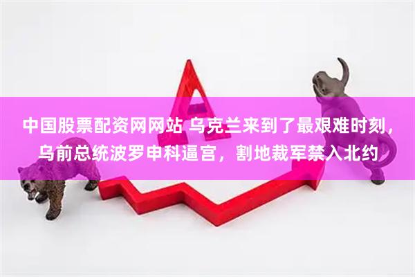 中国股票配资网网站 乌克兰来到了最艰难时刻，乌前总统波罗申科逼宫，割地裁军禁入北约