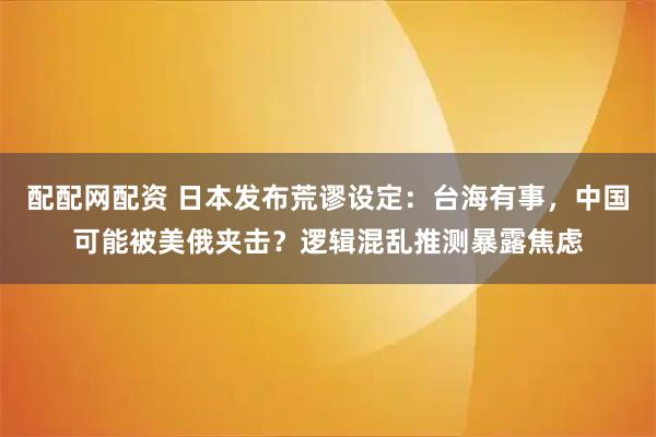 配配网配资 日本发布荒谬设定：台海有事，中国可能被美俄夹击？逻辑混乱推测暴露焦虑