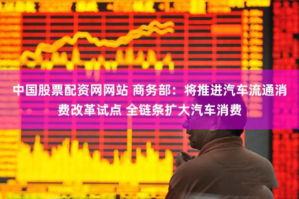 中国股票配资网网站 商务部：将推进汽车流通消费改革试点 全链条扩大汽车消费