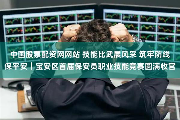 中国股票配资网网站 技能比武展风采 筑牢防线保平安｜宝安区首届保安员职业技能竞赛圆满收官