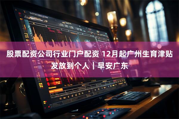 股票配资公司行业门户配资 12月起广州生育津贴发放到个人｜早安广东