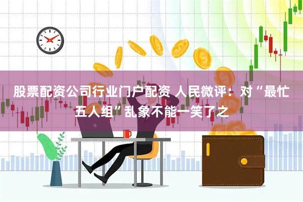 股票配资公司行业门户配资 人民微评：对“最忙五人组”乱象不能一笑了之