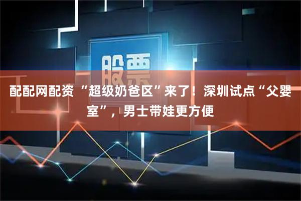 配配网配资 “超级奶爸区”来了！深圳试点“父婴室”，男士带娃更方便