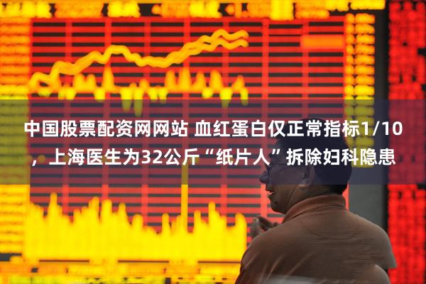 中国股票配资网网站 血红蛋白仅正常指标1/10，上海医生为32公斤“纸片人”拆除妇科隐患