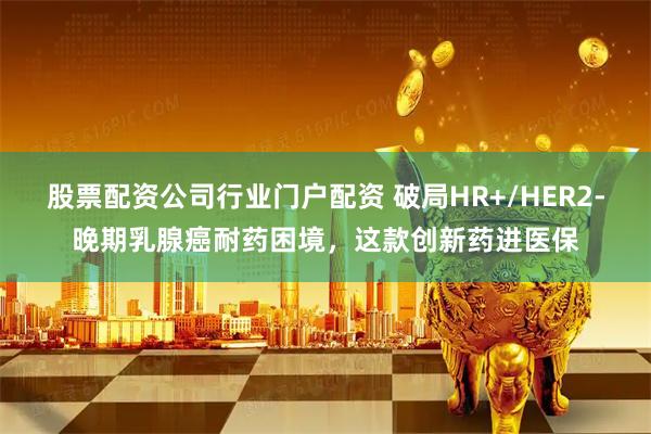 股票配资公司行业门户配资 破局HR+/HER2-晚期乳腺癌耐药困境，这款创新药进医保