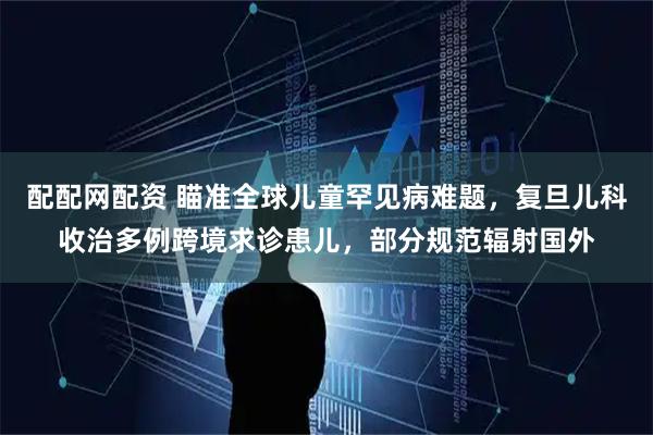 配配网配资 瞄准全球儿童罕见病难题，复旦儿科收治多例跨境求诊患儿，部分规范辐射国外