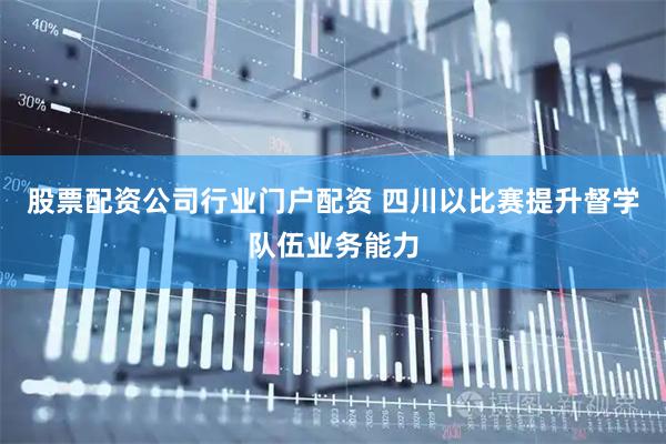 股票配资公司行业门户配资 四川以比赛提升督学队伍业务能力