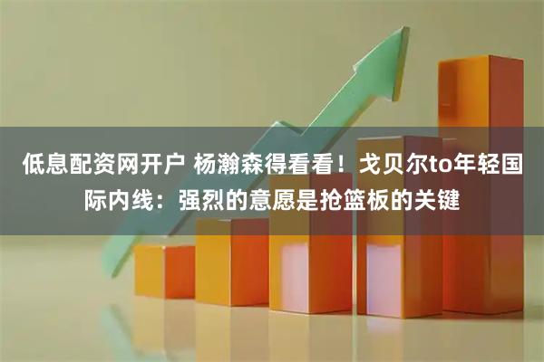 低息配资网开户 杨瀚森得看看！戈贝尔to年轻国际内线：强烈的意愿是抢篮板的关键