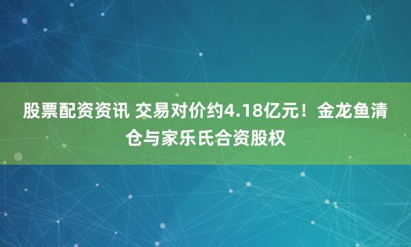 股票配资资讯 交易对价约4.18亿元！金龙鱼清仓与家乐氏合资股权