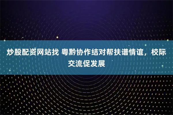 炒股配资网站找 粤黔协作结对帮扶谱情谊，校际交流促发展