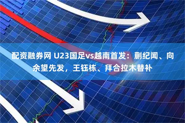 配资融券网 U23国足vs越南首发：蒯纪闻、向余望先发，王钰栋、拜合拉木替补